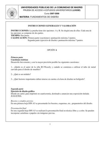 UNIVERSIDADES PÚBLICAS DE LA COMUNIDAD DE MADRID PRUEBA DE ACCESO A ESTUDIOS UNIVERSITARIOS LOGSE Curso 20072008 MATERIA FUNDAMENTOS DE DISEÑO INSTRUCCIONES GENERALES Y VALORACIÓN INSTRUCCIONES La prueba tiene dos opciones A y B Se elegirá una de ellas Cada una de las opciones se compone de dos partes TIEMPO Dos horas CALIFICACIÓN Primera parte cuestiones puntuación máxima 3 puntos Segunda parte ejercicio de diseño puntuación máxima 7 puntos  OPCIÓN A Primera parte Cuestiones teóricas Desarroll…