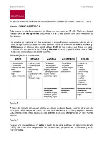 DIBUJO ARTÍSTICO PAEG 20112012  LlJ  L M UNIVERSIDAD DE CASTILLALA MANCHA Prueba de Acceso a las Enseñanzas universitarias oficiales de Grado Curso 20112012 Materia  DIBUJO ARTÍSTICO II Esta prueba consta de un ejercicio de dibujo con dos opciones A y B El alumno deberá realizar UNA de las opciones propuestas A o B Cada opción tiene una valoración de diez puntos La prueba se realizará con los materiales y procedimientos contenidos dentro de la tabla de ejercicios expuesta con cada examen Para l…