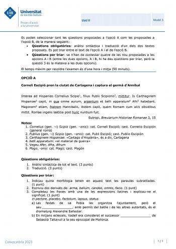 Llatí II Model 3 Es poden seleccionar tant les qestions proposades a lopció A com les proposades a lopció B de la manera segent  Qestions obligatries anlisi sintctica i traducció dun dels dos textos proposats Es pot triar entre el text de lopció A i el de lopció B  Qestions per triar se nhan de contestar quatre de les nou proposades a les opcions A i B entre les dues opcions A i B hi ha deu qestions per triar per la qestió 3 és la mateixa a les dues opcions El temps mxim per resoldre lexamen és…