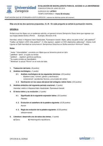  W 1 S42 Universidad Zaragoza EVALUACIÓN DE BACHILLERATO PARA EL ACCESO A LA UNIVERSIDAD CONVOCATORIA DE JUNIO DE 2018 EJERCICIO DE LATIN II TIEMPO DISPONIBLE 1 hora 30 minutos PUNTUACIÓN QUE SE OTORGARÁ A ESTE EJERCICIO véanse las distintas partes del examen Elija una de las dos opciones propuestas A o B En cada pregunta se señala la puntuación máxima OPCIÓN A Aníbal cruza los Alpes con un poderoso ejército y el general romano Sempronio Graco tiene que regresar con sus tropas desde Sicilia a R…