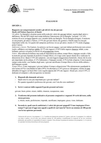 Universidad de Oviedo Pruebas de Acceso a la Universidad PAU Curso 20152016 ITALIA O II OPCIÓ A Rapporto sui comportamenti sociali e gli stili di vita dei giovani Studio dellIstituto Superiore di Sanit Gli affetti La famiglia  al primo posto nella scala dei valori dei giovani italiani seguita dagli amici e dallamore Pi del 48 degli intervistati definisce linterazione con la famiglia normale e il 34 sostiene di avere un buon rapporto con i membri della sua famiglia Tra la famiglia dorigine il me…