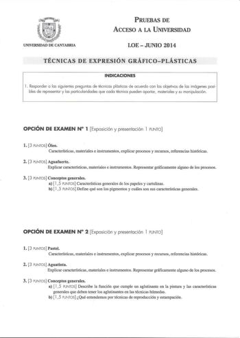 PRUEBAS DE ACCFSO A LA UNIVERSIDAD UNIVERSIDAD DE CANTABRIA LOE  JUNIO 2014 TÉCNICAS DE EXPRESIÓN GRÁFICOPLÁSTICAS INDICACIONES 1 Responder a las siguientes preguntas de técnicas plásticas de acuerdo con los objetivos de las imágenes posibles de representar y las particularidades que cada técnica pueden aportar materiales y su manipulación OPCIÓN DE EXAMEN N 1 Exposición y presentación l PUNTO l 3 PUNTOS Óleo Características materiales e instrumentos explicar procesos y recursos referencias his…