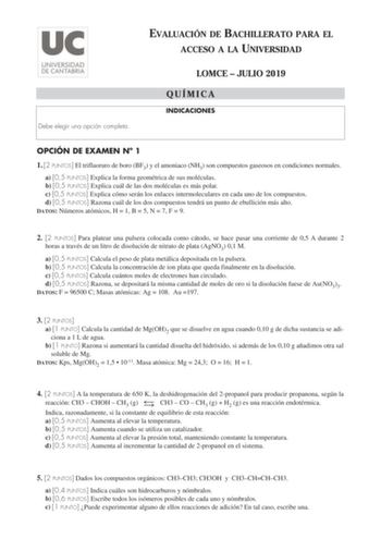 EVALUACIÓN DE BACHILLERATO PARA EL ACCESO A LA UNIVERSIDAD Debe elegir una opción completa LOMCE  JULIO 2019 QUÍMICA INDICACIONES OPCIÓN DE EXAMEN N 1 1 2 PUNTOS El trifluoruro de boro BF3 y el amoniaco NH3 son compuestos gaseosos en condiciones normales a 05 PUNTOS Explica la forma geométrica de sus moléculas b 05 PUNTOS Explica cuál de las dos moléculas es más polar c 05 PUNTOS Explica cómo serán los enlaces intermoleculares en cada uno de los compuestos d 05 PUNTOS Razona cuál de los dos com…