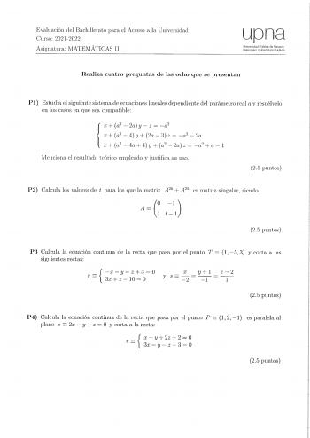 Evaluación del Bachillerato para el Acceso a la Univcrniclacl Curso 20212022 Asignatura IVIATEMÁTICAS II upna UnivorsidcKJ Pliblica de Nnwma Naarroako Un1Cer1state Pubikoa Realiza cuatro preguntas de las ocho que se presentan PI Estudia el siguiente sistema ele ecuaciones lineales clepeudiente del parámetro real a y resuélvelo en los casos en que sea co111patible r  a2  2a y  z  ri x  a2  4 y 2a  3 z  a2  2a r  a2 4a4y a2  2az  a2 a1 lVIcnciona el resultado teórico empleado y justifica su uso 2…