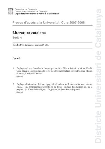 Districte Universitari de Catalunya Generalitat de Catalunya Consell lnteruniversitari de Catalunya Organització de Proves dAccés a la Universitat Proves daccés a la Universitat Curs 20072008 Literatura catalana Srie 4 Escolliu UNA de les dues opcions A o B Opció A 1 Expliqueu el procés evolutiu intern que pateix la Mila a Solitud de Víctor Catal Quin paper hi tenen en aquest procés els altres personatges especialment en Matias el pastor lnima i lArnau 3 punts 2 Expliqueu les funcions dels jocs…