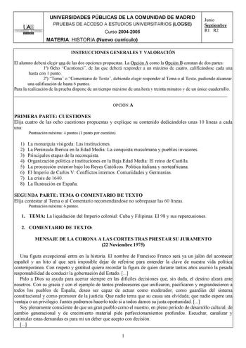 UNIVERSIDADES PÚBLICAS DE LA COMUNIDAD DE MADRID PRUEBAS DE ACCESO A ESTUDIOS UNIVERSITARIOS LOGSE UNIVERSIDAD AUTONOMA Curso 20042005 MATERIA HISTORIA Nuevo currículo Junio Septiembre R1 R2 INSTRUCCIONES GENERALES Y VALORACIÓN El alumno deberá elegir una de las dos opciones propuestas La Opción A como la Opción B constan de dos partes 1 Ocho Cuestiones de las que deberá responder a un máximo de cuatro calificándose cada una hasta con 1 punto 2 Tema o Comentario de Texto debiendo elegir respond…