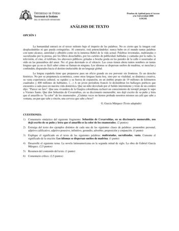 UNIVERSIDAD DE VIEDO Vicerrectorado de Estudiantes ÁREA DE ORIENTACIÓN UNIVERSITARIA OPCIÓN 1 ANÁLISIS DE TEXTO Pruebas de Aptitud para el Acceso a la Universidad 2000 LOGSE La humanidad entrará en el tercer milenio bajo el imperio de las palabras No es cierto que la imagen esté desplazándolas ni que pueda extinguirlas Al contrario está potenciándolas nunca hubo en el mundo tantas palabras con tanto alcance autoridad y albedrío como en la inmensa Babel de la vida actual Palabras inventadas malt…