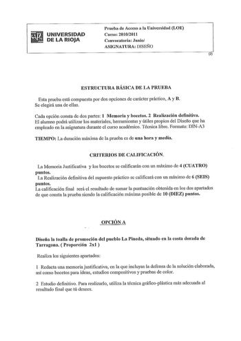 UNIVERSIDAD DE LA RIOJA Prueba de Acceso a la Universidad LOE Curso 20102011 Convocatoria Junio ASIGNATURA DISEÑO 2 ESTRUCTURA BÁSICA DE LA PRUEBA Esta prueba está compuesta por dos opciones de carácter práctico A y B Se elegirá una de ellas Cada opción consta de dos paties 1 Memoria y bocetos 2 Realización definitiva El alumno podrá utilizar los materiales herramientas y útiles propios del Disefío que ha empleado en la asignatura durante el curso académico Técnica libre Formato DINA3 TIEMPO La…