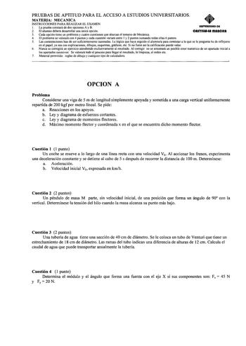 PRUEBAS DE APTITUD PARA EL ACCESO A ESTUDIOS UNIVERSITARIOS MATERIA MECANICA INSTRUCCIONES PARA REALIZAR EL EXAMEN l La prueba constará de dos opciones A y B UftlYIRIIDRD DE 2 El alumno deberá desarrollar una única opción CAITUIAtA fflAftCIIA 3 Cada opción tiene un problema y cuatro cuestiones que abarcan el temario de Mecánica 4 El problema se valorará con 4 puntos y cada cuestión variará entre I y 2 puntos sumando todas ellas 6 puntos 5 Las contestaciones han de ser suficientemente razonadas …