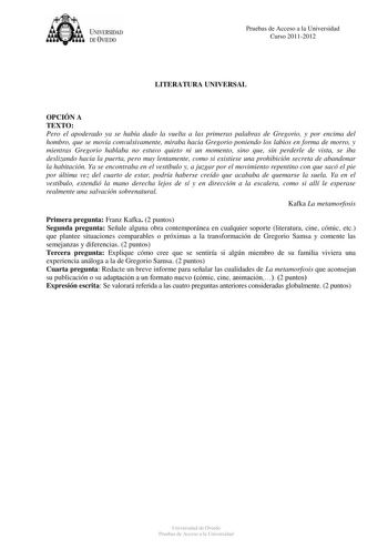 tJk  UNJVERSIDAD DEVIEDO Pruebas de Acceso a la Universidad Curso 20112012 LITERATURA UNIVERSAL OPCIÓN A TEXTO Pero el apoderado ya se había dado la vuelta a las primeras palabras de Gregorio y por encima del hombro que se movía convulsivamente miraba hacia Gregorio poniendo los labios en forma de morro y mientras Gregorio hablaba no estuvo quieto ni un momento sino que sin perderle de vista se iba deslizando hacia la puerta pero muy lentamente como si existiese una prohibición secreta de aband…