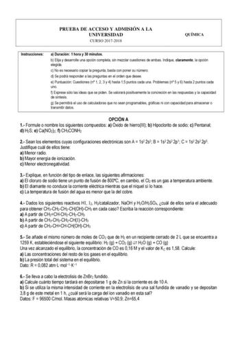 PRUEBA DE ACCESO Y ADMISIÓN A LA UNIVERSIDAD CURSO 20172018 QUÍMICA Instrucciones a Duración 1 hora y 30 minutos b Elija y desarrolle una opción completa sin mezclar cuestiones de ambas Indique claramente la opción elegida c No es necesario copiar la pregunta basta con poner su número d Se podrá responder a las preguntas en el orden que desee e Puntuación Cuestiones n 1 2 3 y 4 hasta 15 puntos cada una Problemas n 5 y 6 hasta 2 puntos cada uno f Exprese sólo las ideas que se piden Se valorará p…