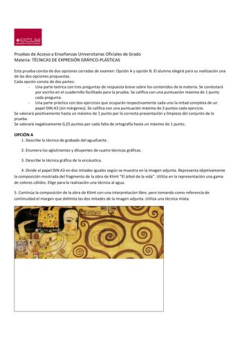 ji 1D  s R1i UNIVlHltMeCI CUtlU lo4014 Pruebas de Acceso a Enseñanzas Universitarias Oficiales de Grado Materia TÉCNICAS DE EXPRESIÓN GRÁFICOPLÁSTICAS Esta prueba consta de dos opciones cerradas de examen Opción A y opción B El alumno elegirá para su realización una de las dos opciones propuestas Cada opción consta de dos partes  Una parte teórica con tres preguntas de respuesta breve sobre los contenidos de la materia Se contestará por escrito en el cuadernillo facilitado para la prueba Se cal…