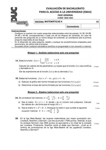 EVALUACIÓN DE BACHILLERATO PARA EL ACCESO A LA UNIVERSIDAD EBAU FASE GENERAL CURSO 20202021 MATERIA MATEMÁTICAS II 3 Convocatoria Instrucciones  Configure su examen con cuatro preguntas seleccionadas entre las parejas 1A1B 2A2B 3A3B y 4A4B correspondientes a cada uno de los bloques de contenido En caso de presentar dos preguntas de un mismo bloque de contenido se considerará sólo la primera pregunta respondida de ese bloque  En el desarrollo de cada pregunta detalle y explique los procedimiento…