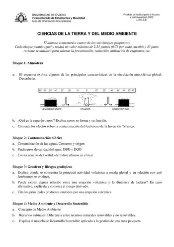 UNIVERSIDAD DE OVIEDO Vicerrectorado de Estudiantes y Movilidad Área de Orientación Universitaria Pruebas de Aptitud para el Acceso a la Universidad 2002 LOGSE CIENCIAS DE LA TIERRA Y DEL MEDIO AMBIENTE El alumno contestará a cuatro de los seis bloques propuestos Cada bloque puntúa igual y tendrá un valor máximo de 225 puntos 075 por cada cuestión El punto restante se utilizará para valorar la presentación redacción utilización de esquemas etc Bloque 1 Atmósfera a El esquema explica algunas de …