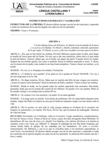 Universidades Públicas de la Comunidad de Madrid Prueba de Acceso a Estudios Universitarios LENGUA CASTELLANA Y LITERATURA II LOGSE JUNIO Curso 20032004 INSTRUCCIONES GENERALES Y VALORACIÓN ESTRUCTURA DE LA PRUEBA El alumno deberá escoger una de las dos opciones y responder a todas las cuestiones de la opción elegida con cada uno de sus apartados TIEMPO 1 hora y 30 minutos OPCIÓN A Con las últimas frases de Belisario la Abuela se ha levantado de la mesa y se acerca a la Mamaé El Abuelo y Amelia…