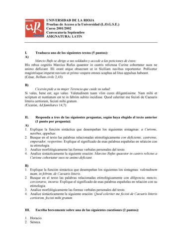 UNIVERSIDAD DE LA RIOJA Pruebas de Acceso a la Universidad LOGSE Curso 20012002 Convocatoria Septiembre ASIGNATURA LATÍN I Traduzca uno de los siguientes textos 5 puntos A Marcio Rufo se dirige a sus soldados y accede a las peticiones de éstos His rebus cognitis Marcius Rufus quaestor in castris relictusa Curine cohortatur suos ne animo deficiant Illi orant atque obsecrant ut in Siciliam navibus reportentur Pollicetur magistrisque imperat navium ut primo vespere omnes scaphas ad litus appulsas …