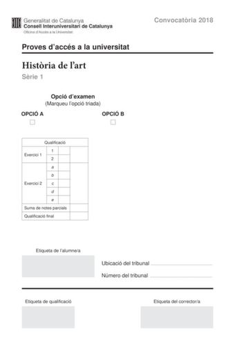 Generalitat de Catalunya Consell lnteruniversitari de Catalunya Oficina dAccés a la Universitat Proves daccés a la universitat Histria de lart Srie 1 Opció dexamen Marqueu lopció triada OPCIÓ A D OPCIÓ B D Qualificació 1 Exercici 1 2 a b Exercici 2 c d e Suma de notes parcials Qualificació final Convocatria 2018 Etiqueta de lalumnea Ubicació del tribunal  Número del tribunal  Etiqueta de qualificació Etiqueta del correctora Aquesta prova consta de dos exercicis En lexercici 1 heu de triar UNA d…