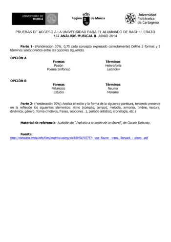 UNIVERSIDAD DE 1 MURCIA 1 Iri Región de Murcia Universidad Politécnica de Cartagena PRUEBAS DE ACCESO A LA UNIVERSIDAD PARA EL ALUMNADO DE BACHILLERATO 137 ANÁLISIS MUSICAL II JUNIO 2014 Parte 1 Ponderación 30 075 cada concepto expresado correctamente Define 2 formas y 2 términos seleccionados entre las opciones siguientes OPCIÓN A Formas Pasión Poema Sinfónico Términos Heterofonía Leitmotiv OPCIÓN B Formas Villancico Estudio Términos Neuma Melisma Parte 2 Ponderación 70 Analiza el estilo y la …