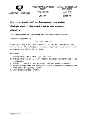 eman ta zabal zazu Universidad Euskal Herriko del País Vasco Unibertsitatea UNIBERTSITATERA SARTZEKO PROBAK 2010eko EKAINA GREKOA II PRUEBAS DE ACCESO A LA UNIVERSIDAD JUNIO 2010 GRIEGO II Este examen tiene dos opciones Debes contestar a una de ellas No olvides incluir el código en cada una de las hojas de examen OPCIÓN A Traducir el siguiente texto y responder a las cuestiones correspondientes Jenofonte Ciropedia 131 El aprendizaje de Ciro                          1         Cuestiones 1 Anális…