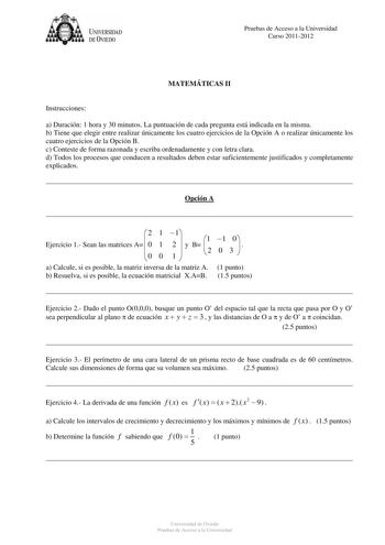 U IVERSIDAD DEVIEDO Pruebas de Acceso a la Universidad Curso 20112012 MATEMÁTICAS II Instrucciones a Duración 1 hora y 30 minutos La puntuación de cada pregunta está indicada en la misma b Tiene que elegir entre realizar únicamente los cuatro ejercicios de la Opción A o realizar únicamente los cuatro ejercicios de la Opción B c Conteste de forma razonada y escriba ordenadamente y con letra clara d Todos los procesos que conducen a resultados deben estar suficientemente justificados y completame…