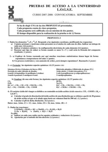 PRUEBAS DE ACCESO A LA UNIVERSIDAD LOGSE CURSO 20072008 CONVOCATORIA SEPTIEMBRE QUÍMICA Se ha de elegir UNA de las dos PROPUESTAS presentadas Cada propuesta consta de cinco preguntas Cada pregunta será calificada con un máximo de dos puntos El tiempo disponible para la realización de la prueba es de 15 horas PROPUESTA I 1 Dados los elementos 3216X y 4020Y Responde a las siguientes cuestiones justificando las respuestas a Cuántos protones y neutrones están presentes en el núcleo de cada uno de e…