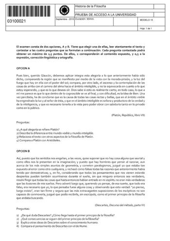 11 1111 1 111 11 11 111 111 03100021  Historia de la Filosofía PRUEBA DE ACCESO A LA UNIVERSIDAD Septiembre  2015 Duración 90min 1 1 MODELO 15 Hoja 1 de 1 El examen consta de dos opciones A y B Tiene que elegir una de ellas leer atentamente el texto y contestar a las cuatro preguntas que se formulan a continuación Cada pregunta contestada podrá obtener un máximo de 25 puntos De ellos 2 corresponderán al contenido expuesto y 0 1 5 a la expresión corrección lingística y ortografía OPCION A Pues b…