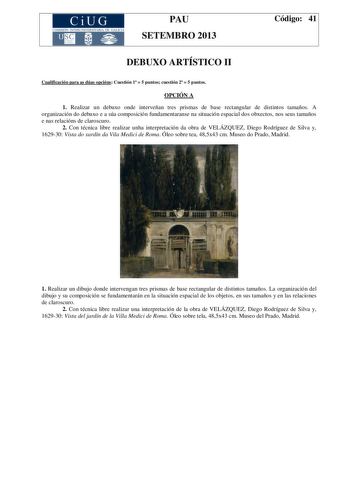 CiUG COMIS IÓN INTERUNIVERSITAR IA DE GALICIA PAU SETEMBRO 2013 Código 41 DEBUXO ARTÍSTICO II Cualificación para as dúas opcións Cuestión 1  5 puntos cuestión 2  5 puntos OPCIÓN A 1 Realizar un debuxo onde interveñan tres prismas de base rectangular de distintos tamaños A organización do debuxo e a súa composición fundamentaranse na situación espacial dos obxectos nos seus tamaños e nas relacións de claroscuro 2 Con técnica libre realizar unha interpretación da obra de VELÁZQUEZ Diego Rodríguez…