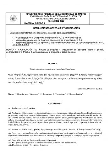 UNIVERSIDADES PÚBLICAS DE LA COMUNIDAD DE MADRID EVALUACIÓN PARA EL ACCESO A LAS ENSEÑANZAS UNIVERSITARIAS OFICIALES DE GRADO Curso 20222023 MATERIA GRIEGO II INSTRUCCIONES GENERALES Y CALIFICACIÓN Después de leer atentamente el examen responda de la siguiente forma  elija un texto A o B y responda a las preguntas 1 2 y 3 del texto elegido  responda una pregunta de 1 punto a elegir entre las preguntas A4 o B4  responda una pregunta de 2 puntos a elegir indistintamente entre las siguientes pregu…