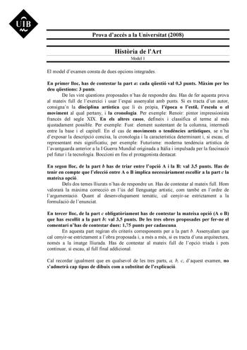 Prova daccés a la Universitat 2008 Histria de lArt Model 1 El model dexamen consta de dues opcions integrades En primer lloc has de contestar la part a cada qestió val 03 punts Mxim per les deu qestions 3 punts De les vint qestions proposades nhas de respondre deu Has de fer aquesta prova al mateix full de lexercici i usar lespai assenyalat amb punts Si es tracta dun autor consignan la disciplina artística que li és prpia lpoca o lestil lescola o el moviment al qual pertany i la cronologia Per …