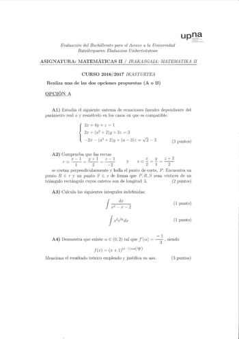 Evaluación del Bachillerato pam el Acceso a la Universidad Batxilerqoaren Ebaluazioa Unibeitsitatean ASIGNATURA MATEMÁTICAS II  IRAKASGAIA MATEMATIKA JI CURSO 20162017 IKASTURTEA Realiza una de las dos opciones propuestas A o B OPCIÓN A Al Estudia el siguiente sistema de ecuaciones lineales dependiente del parámetro real a y resuélvelo en los casos en que es compatible 2x 4y  z  1 2r a 2y3z  3 2x  a2  2y  a  3z  v2  3 3 puntos A2 Comprueba que las rectas c1 yl z1 r 1   2   2 r y z3 y s 21 2 se …