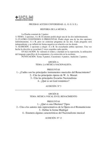 URIVERSIDAD Di CAITlllAIA mAnCHA1 PRUEBAS ACCESO UNIVERSIDAD L O G S E HISTORIA DE LA MÚSICA La Prueba constará de 3 partes 1 TEMA 2 opciones A o B El alumno podrá elegir una de las dos indistintamente 2 CUATRO CUESTIONES O PREGUNTAS Podrá elegir una de las dos opciones indistintamente A o B pero no contestar preguntas de las dos Cada pregunta será independiente y no influirá de forma negativa en relación con las demás 3 AUDICIÓN 2 opciones a elegir A o B Se escucharán ambas opciones Una vez he…