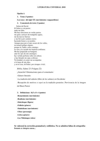 LITERATURA UNIVERSAL 2010 Opción A 1 Tema 3 puntos Los ismos del siglo XX movimientos vanguardistas 2 Comentario de texto 3 puntos Salmo de David El Señor es mi pastor nada me falta Me hace descansar en verdes pastos me guía a arroyos de tranquilas aguas me da nuevas fuerzas y me lleva por caminos rectos haciendo honor a su nombre Aunque pase por el más oscuro de los valles no temeré peligro alguno porque tú Señor estás conmigo tu vara y tu cayado me inspiran confianza Me has preparado un banqu…