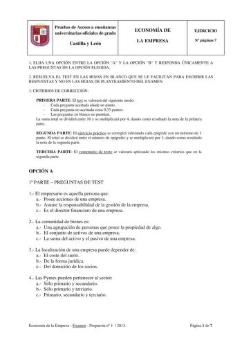 Pruebas de Acceso a enseñanzas universitarias oficiales de grado Castilla y León ECONOMÍA DE LA EMPRESA EJERCICIO N páginas 7 1 ELIJA UNA OPCIÓN ENTRE LA OPCIÓN A Y LA OPCIÓN B Y RESPONDA ÚNICAMENTE A LAS PREGUNTAS DE LA OPCIÓN ELEGIDA 2 RESUELVA EL TEST EN LAS HOJAS EN BLANCO QUE SE LE FACILITAN PARA ESCRIBIR LAS RESPUESTAS Y NO EN LAS HOJAS DE PLANTEAMIENTO DEL EXAMEN 3 CRITERIOS DE CORRECCIÓN PRIMERA PARTE El test se valorará del siguiente modo  Cada pregunta acertada añade un punto  Cada pr…