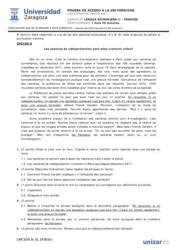 i Universidad 111 Zaragoza 1542 PRUEBA DE ACCESO A LA UNIVERSIDAD CONVOCATORIA DE JUNIO DE 2012 EJERCICIO DE LENGUA EXTRANJERA II  FRANCÉS TIEMPO DISPONIBLE 1 hora 30 minutos PUNTUACIÓN QUE SE OTORGARÁ A ESTE EJERCICIO véanse las distintas partes del examen El alumno debe responder a una de las dos opciones propuestas A o B En cada pregunta se señala la puntuación máxima OPCIÓN A Les caméras de vidéoprotection sontelles vraiment utiles 350 en un mois Cest le nombre darrestations réalisées  Pari…