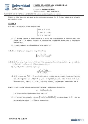 i Universidad 111 Zaragoza 1542 PRUEBA DE ACCESO A LA UNIVERSIDAD CONVOCATORIA DE JUNIO DE 2012 EJERCICIO DE MATEMÁTICAS II TIEMPO DISPONIBLE 1 hora 30 minutos PUNTUACIÓN QUE SE OTORGARÁ A ESTE EJERCICIO véanse las distintas partes del examen El alumno debe responder a una de las dos opciones propuestas A o B En cada pregunta se señala la puntuación máxima OPCIÓN A A1 Sean a un número real y el sistema lineal ax y  z  1   x  ay  z  a   x  y  az  a2 a 15 puntos Calcule el determinante de la matr…