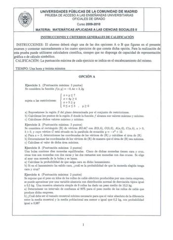 UNIVERSIDADES PÚBLICAS DE LA COMUNIDAD DE MADRID PRUEBA DE ACCESO A LAS ENSEÑANZAS UNIVERSITARIAS OFICIALES DE GRADO Curso 2009201 O MATERIA MATEMÁTICAS APLICADAS A LAS CIENCIAS SOCIALES 11 INSTRUCCIONES Y CRITERIOS GENERALES DE CALIFICACIÓN INSTRUCCIONES El alumno deberá elegir una de las dos opciones A o B que figuran en el presente examen y contestar razonadamente a los cuatro ejercicios de que consta dicha opción Para la realización de esta prueba puede utilizarse calculadora científica sie…