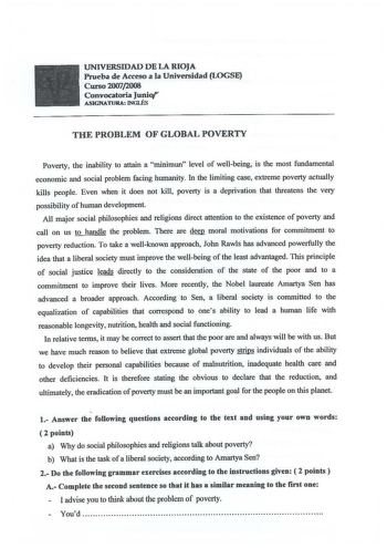 UNIVERSIDAD DE LA RIOJA Prueba de Acceso a la Universidad LOGSE Curso 20072008 Convocatoria Junio ASIGNATURA INGLÉS THEPROBLEMOFGLOBALPOVERTY Poverty the inability to attain a minimun level of wellbeing is the most fundamental economic and social problem facing humanity In the limiting case extreme poverty actually kills people Even when it does not kill poverty is a deprivation that threatens the very possibility of human development Ali major social philosophies and religions direct attention…