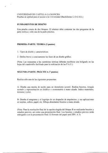 UNIVERSIDAD DE CASTILLALA MANCHA Pruebas de aptitud para el acceso a la Universidad Bachillerato LOGSE FUNDAMENTOS DE DISEÑO Esta prueba consta de dos bloques El alumno debe contestar las dos preguntas de la parte teórica y sólo una de la parte práctica PRIMERA PARTE TEORIA 3 puntos 1 Tipos de diseño y características 2 Define breve y concisamente las fases de un diseño gráfico Nota Las respuestas a las cuestiones teóricas deberán escribirse con bolígrafo en las hojas del cuadernillo facilitado…