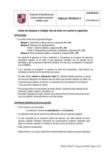 Evaluación de Bachillerato para Acceder a estudios Universitarios Castilla y León DIBUJO TÉCNICO II EJERCICIO N de Páginas 9 Antes de empezar a trabajar has de tener en cuenta lo siguiente OPTATIVIDAD  La prueba consta de los siguientes Bloques Bloque 1 Geometría y dibujo técnico preguntas A1 y A2 Bloque 2 Sistemas de representación Parte 1 Sistema diédrico preguntas B1 y B2 Parte 2 Perspectivas isométricas y caballeras preguntas C1 y C2 Bloque 3 Documentación gráfica y proyectos preguntas D1 y…