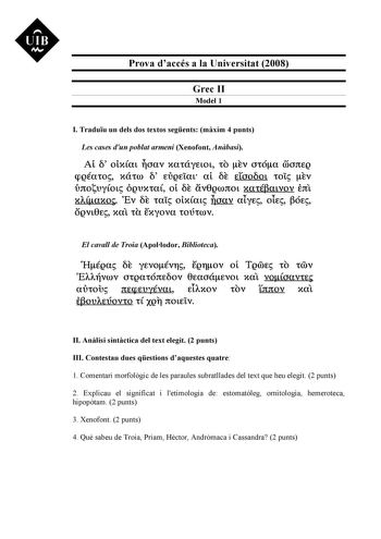 UIB M Prova daccés a la Universitat 2008 Grec II Model 1 I Traduu un dels dos textos segents mxim 4 punts Les cases dun poblat armeni Xenofont Anbasi At  otxaL oav xatáyELOL to Ev Otóa coortEQ cpQÉato xátro  EUQEtaL at E eroo6ot toi tv ÚrcovyoL ÓQUXta ot E lív8grorcoL xat6aLvov Ertt xACaxo Ev E tai otxaL Uoav aLyE oLE ÓE OQVL8E xa ta Exyova tOÚtroV El cavall de Troia Apollodor Biblioteca eHéga f yEvoévr EQrov ot TQOOE tO tOOV 0EAAiivrov OtQatÓrtEOV 8taoátvoL xat voCoavtE avtou rtEcpEvyévaL EiAx…