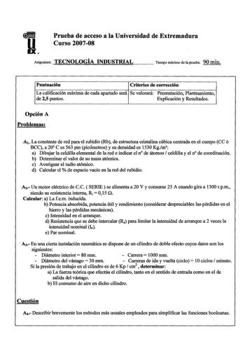 Prueba de acceso a la Universidad de Extremadura Curso 200708 Asignatura TECNOLOGÍA INDUSTRIAL Tiempo máximo de la prueba 90 min Puntuación Criterios de corrección La calificación máxima de cada apartado será Se valorará Presentación Planteamiento de 25 puntos Explicación y Resultados Opción A Problemas A1 La constante de red para el rubidio Rb de estructura cristalina cúbica centrada en el cuerpo CC ó BCC a 20 Ces 563 pm picómetros y su densidad es 1530 Kgm a Dibujar la celdilla elemental de l…