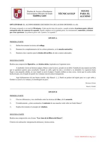 Pruebas de Acceso a Enseñanzas Universitarias Oficiales de Grado Castilla y León TÉCNICAS EGP TEXTO PARA EL ALUMNO OPTATIVIDAD EL ALUMNO DEBERÁ ESCOGER UNA DE LAS DOS OPCIONES A o B El tiempo asignado es en total de 90 minutos Cada opción tiene dos partes cuando termines la primera parte deberás entregarla antes de comenzar la segunda Puedes emplear en la segunda parte los instrumentos materiales y técnicas que creas oportunas La primera parte vale 3 puntos la segunda 7  OPCION A PRIMERA PARTE …