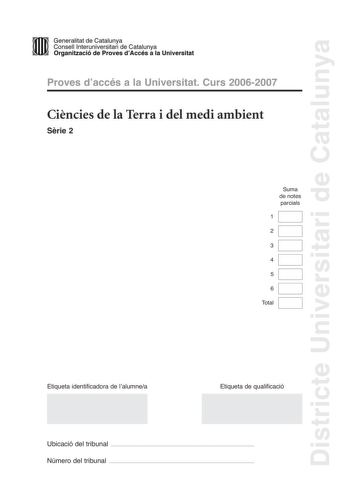 Districte Universitari de Catalunya D ID Generalitat de Catalunya Consell lnteruniversitari de Catalunya  la Organització de Proves dAccés a la Universitat Proves daccés a la Universitat Curs 20062007 Cincies de la Terra i del medi ambient Srie 2 Suma de notes parcials 1 2 3 4 5 6 Total Etiqueta identificadora de lalumnea Etiqueta de qualificació Ubicació del tribunal  Número del tribunal  Feu lexercici 1 i trieu UNA de les dues opcions A o B cadascuna de les quals consta de tres exercicis exer…