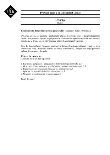 UIB M Prova daccés a la Universitat 2012 Disseny Model 3 Realitzau una de les dues opcions proposades Durada 1 hora i 30 minuts Observau que no es demana lacabament total de lexercici sinó el desenvolupament inicial ben plantejat que us pugui permetre continuarlo hipotticament en una jornada distinta de la dara Llegiu bé lenunciat abans de comenar lexercici Heu de desenvolupar lexercici emprant la forma illustrada dibuix i mai les tres dimensions reals materials aferrats en forma volumtrica Sem…