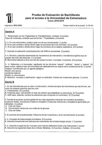 u EX Asignatura BIOLOGÍA Prueba de Evaluación de Bachillerato para el acceso a la Universidad de Extremadura Curso 20182019 Tiempo máximo de la prueba 1h30 min Opción A 1 Relacionado con los Triglicéridos o Triacilglicéridos contesta 2 puntos Tipos de moléculas y enlaces que los forman Propiedades y funciones 2 A En una mitocondria localiza cada uno de sus componentes 1 punto B Di en qué consiste y dónde tienen lugar los procesos del Ciclo de Krebs 05 puntos C Di en qué consiste y dónde tienen …