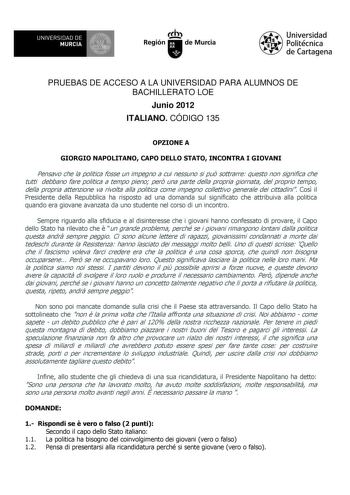 UNIVERSIDAD DE 1 MURCIA Ih Región de Murcia Universidad Politécnica de Cartagena PRUEBAS DE ACCESO A LA UNIVERSIDAD PARA ALUMNOS DE BACHILLERATO LOE Junio 2012 ITALIANO CÓDIGO 135 OPZIONE A GIORGIO NAPOLITANO CAPO DELLO STATO INCONTRA I GIOVANI Pensavo che la politica fosse un impegno a cui nessuno si pu sottrarre questo non significa che tutti debbano fare politica a tempo pieno per una parte della propria giornata del proprio tempo della propria attenzione va rivolta alla politica come impegn…