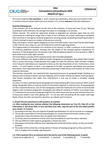 PAU Convocatoria extraordinaria 2026 INGL&Eacute;S 2 lga C&Oacute;DIGO 63 This exam comprises four questions 1 and 2 contain two subsections which you must answer in full 3 contains only one section which you must answer in 4 answer only one of the two subsections Read the following text If the statistics are to be believed by the end of this sentence Ill have lost most of you Because according to some estimates the average time spent on a webpage is 15 seconds Fifteen seconds This world has apparently already so degraded our attention spans that we cant concentrate on anything for longer than it takes to &hellip;