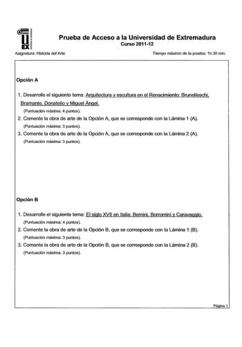 u EX Prueba de Acceso a la Universidad de Extremadura Curso 201112 Asignatura Historia del Arte Tiempo máximo de la prueba 1h30 min Opción A 1 Desarrolle el siguiente tema Arquitectura y escultura en el Renacimiento Brunelleschi Bramante Donatello y Miguel Ángel Puntuación máxima 4 puntos 2 Comente la obra de arte de la Opción A que se corresponde con la Lámina 1 A Puntuación máxima 3 puntos 3 Comente la obra de arte de la Opción A que se corresponde con la Lámina 2 A Puntuación máxima 3 puntos…