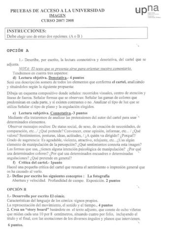 PRUEBAS DE ACCESO A LA UNIVERSIDAD IMAGEN CURSO 2007 2008 INSTRUCCIONES Debe elegir uno de estas dos opciones A o B s rlk l 101HI P111 OPCIÓN A 1 Describe por escrito la lectura connotativa y denotativa del cartel que se adjunta NOTA El texto que se presenta sirve para orientar vuestro comentario Tendremos en cuenta tres aspectos d Lectura objetiva Denotativa 4 puntos  Será una descripción somera de todos los elementos que conforma el cartel analizando y situándolos según la siguiente propuesta…