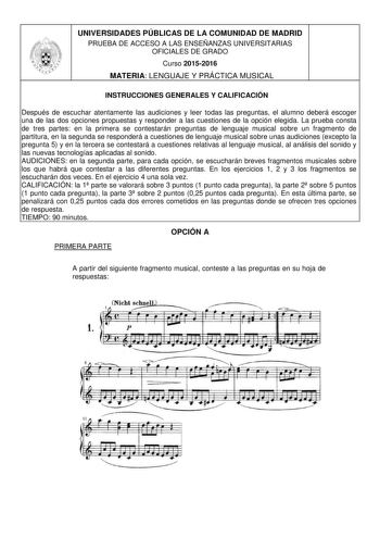 UNIVERSIDADES PÚBLICAS DE LA COMUNIDAD DE MADRID PRUEBA DE ACCESO A LAS ENSEÑANZAS UNIVERSITARIAS OFICIALES DE GRADO Curso 20152016 MATERIA LENGUAJE Y PRÁCTICA MUSICAL INSTRUCCIONES GENERALES Y CALIFICACIÓN Después de escuchar atentamente las audiciones y leer todas las preguntas el alumno deberá escoger una de las dos opciones propuestas y responder a las cuestiones de la opción elegida La prueba consta de tres partes en la primera se contestarán preguntas de lenguaje musical sobre un fragment…